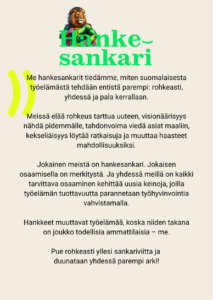 Me hankesankarit tiedämme, miten suomalaisesta työelämästä tehdään entistä parempi: rohkeasti, yhdessä ja pala kerrallaan. Meissä elää rohkeus tarttua uuteen, visionäärisyys nähdä pidemmälle, tahdonvoima viedä asiat maaliin, kekseliäisyys löytää ratkaisuja ja muuttaa haasteet mahdollisuuksiksi. Jokainen meistä on hankesankari. Jokaisen osaamisella on merkitystä. Ja yhdessä meillä on kaikki tarvittava osaaminen kehittää uusia keinoja, joilla työelämän tuottavuutta parannetaan työhyvinvointia vahvistamalla. Hankkeet muuttavat työelämää, koska niiden takana on joukko todellisia ammattilaisia – me. Pue rohkeasti yllesi sankariviitta ja duunataan yhdessä parempi arki!